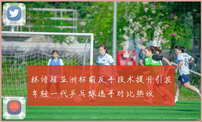 林诗栋亚洲杯前反手技术提升引发年轻一代乒乓球选手对比热议