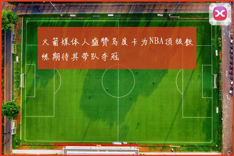 火箭媒体人盛赞乌度卡为NBA顶级教练期待其带队夺冠
