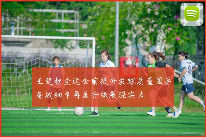 王楚钦全运会前提升发球质量国乒备战细节再度升级展现实力