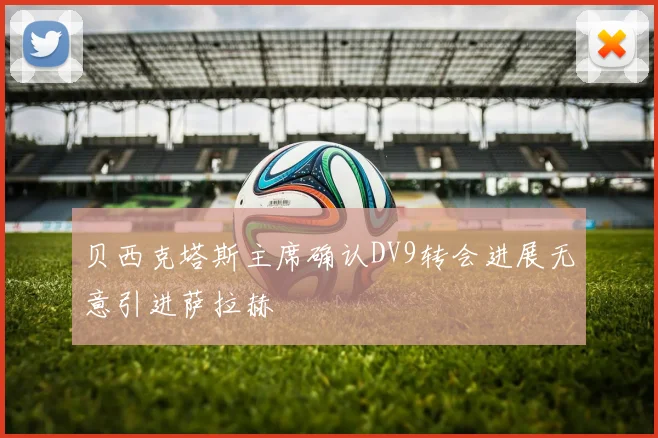 贝西克塔斯主席确认DV9转会进展无意引进萨拉赫