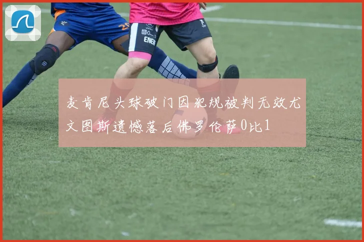 麦肯尼头球破门因犯规被判无效尤文图斯遗憾落后佛罗伦萨0比1