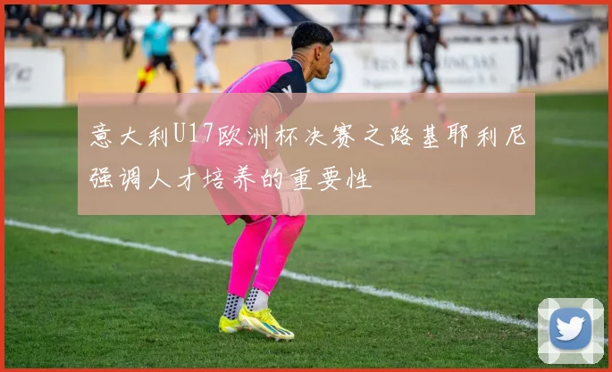 意大利U17欧洲杯决赛之路基耶利尼强调人才培养的重要性