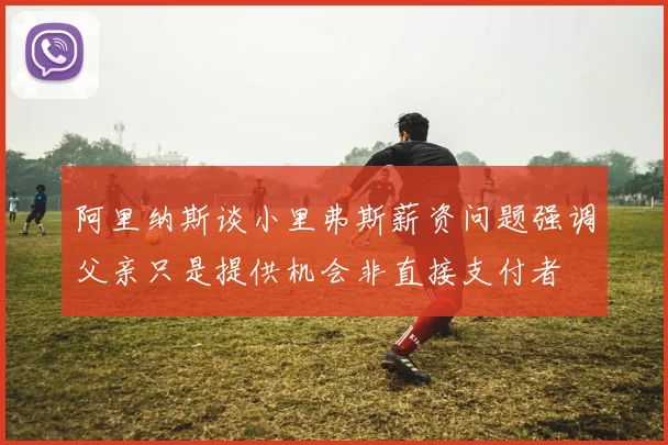 阿里纳斯谈小里弗斯薪资问题强调父亲只是提供机会非直接支付者