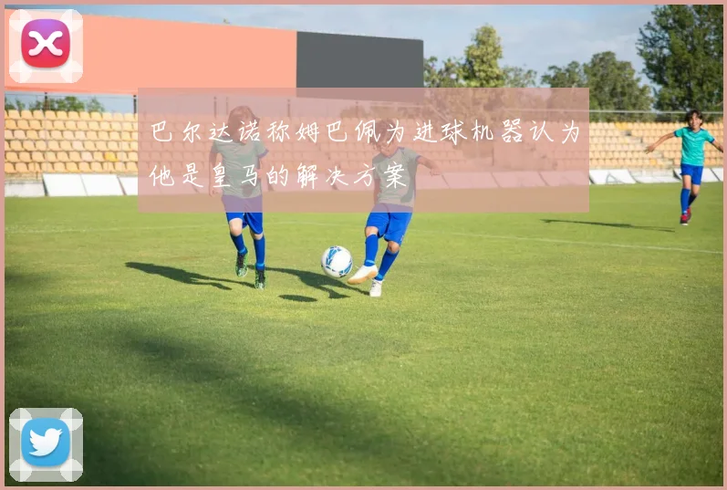 巴尔达诺称姆巴佩为进球机器认为他是皇马的解决方案