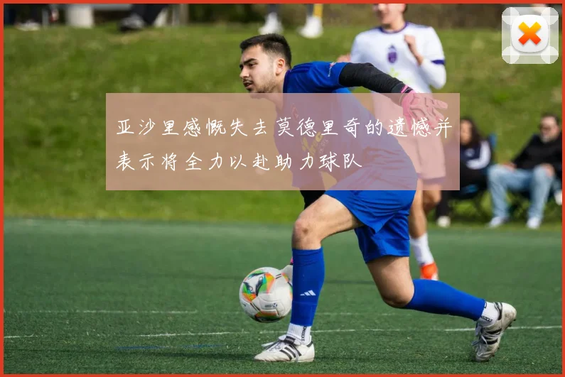 亚沙里感慨失去莫德里奇的遗憾并表示将全力以赴助力球队