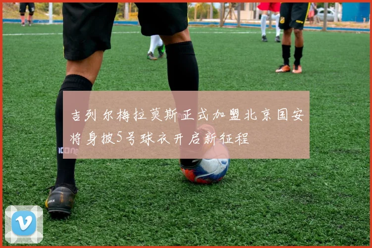 吉列尔梅拉莫斯正式加盟北京国安将身披5号球衣开启新征程