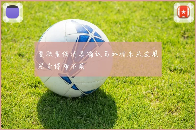 曼联重伤消息确认乌加特未来发展完全停滞不前
