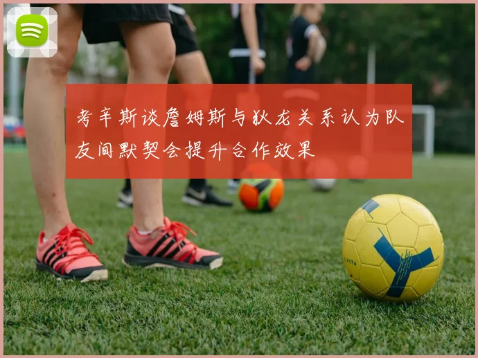 考辛斯谈詹姆斯与狄龙关系认为队友间默契会提升合作效果