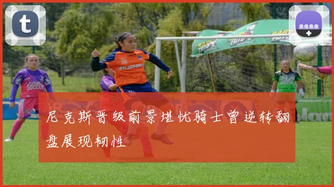 尼克斯晋级前景堪忧骑士曾逆转翻盘展现韧性