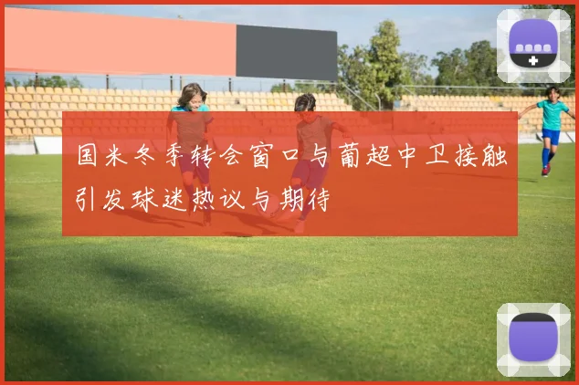 国米冬季转会窗口与葡超中卫接触引发球迷热议与期待