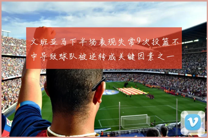 文班亚马下半场表现失常9次投篮不中导致球队被逆转成关键因素之一