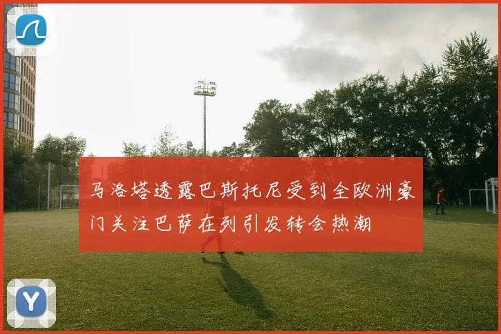 马洛塔透露巴斯托尼受到全欧洲豪门关注巴萨在列引发转会热潮