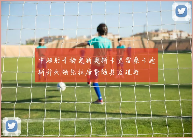 中超射手榜更新奥斯卡克雷桑卡迪斯并列领先拉唐紧随其后追赶