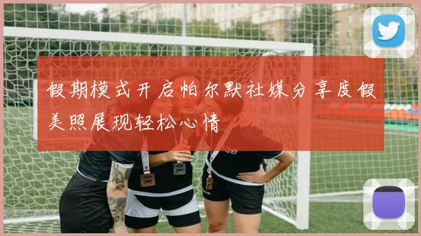 假期模式开启帕尔默社媒分享度假美照展现轻松心情