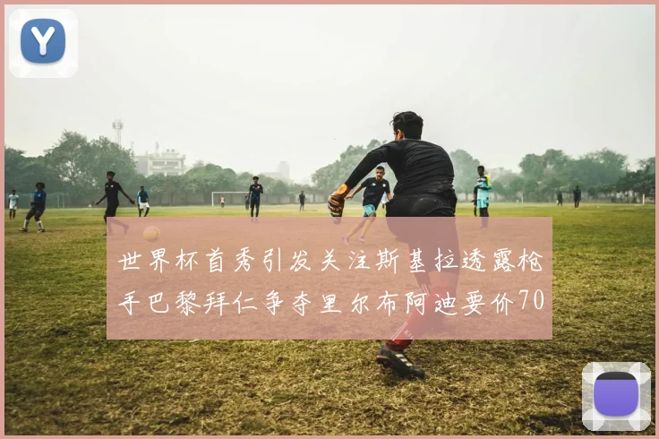世界杯首秀引发关注斯基拉透露枪手巴黎拜仁争夺里尔布阿迪要价7000万欧