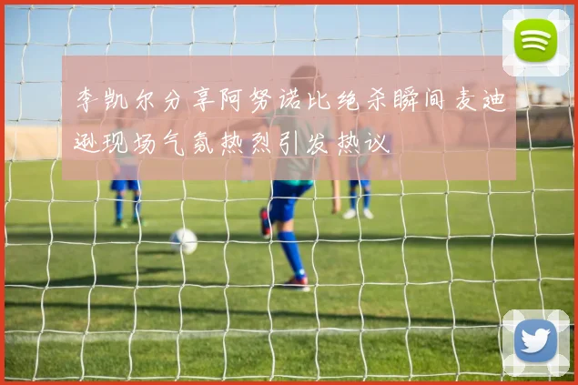 李凯尔分享阿努诺比绝杀瞬间麦迪逊现场气氛热烈引发热议