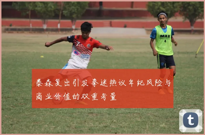 泰森复出引发拳迷热议年纪风险与商业价值的双重考量