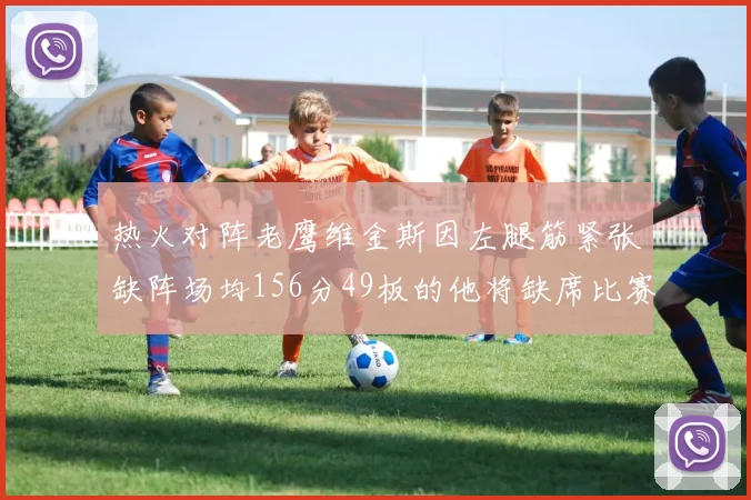 热火对阵老鹰维金斯因左腿筋紧张缺阵场均156分49板的他将缺席比赛