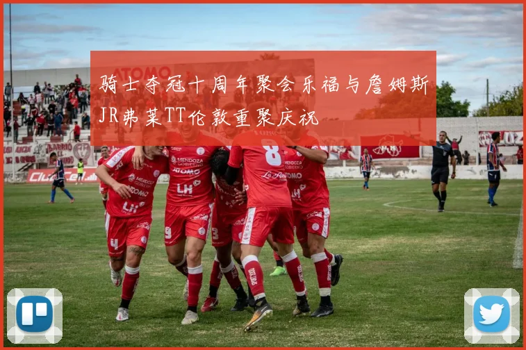 骑士夺冠十周年聚会乐福与詹姆斯JR弗莱TT伦敦重聚庆祝
