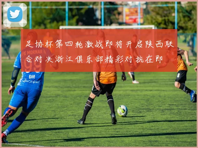 足协杯第四轮激战即将开启陕西联合对决浙江俱乐部精彩对抗在即