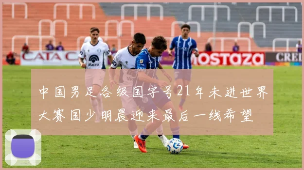中国男足各级国字号21年未进世界大赛国少明晨迎来最后一线希望
