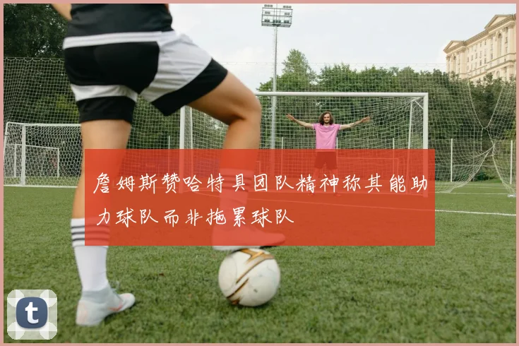 詹姆斯赞哈特具团队精神称其能助力球队而非拖累球队