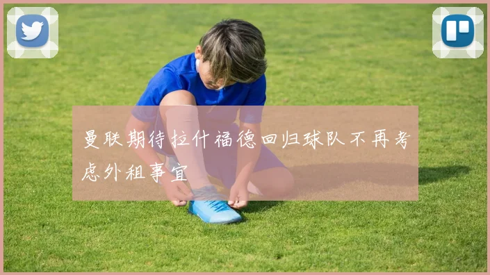 曼联期待拉什福德回归球队不再考虑外租事宜