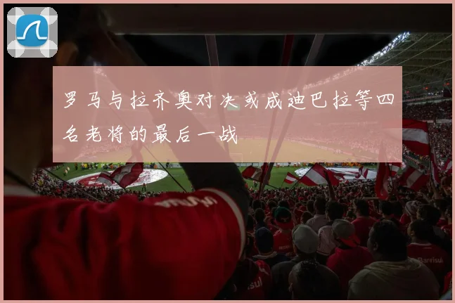 罗马与拉齐奥对决或成迪巴拉等四名老将的最后一战